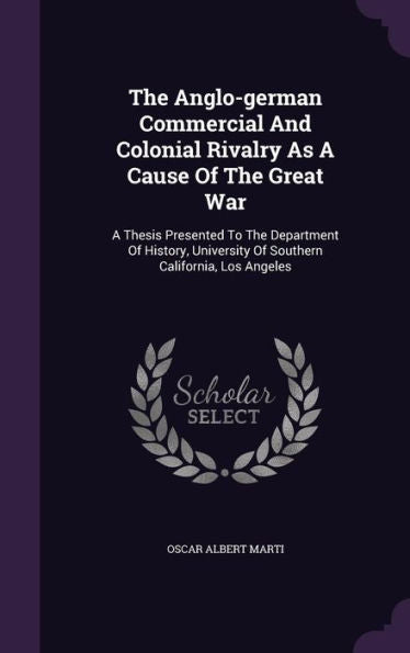 The Anglo-German Commercial And Colonial Rivalry As A Cause Of The Great War: A Thesis Presented To The Department Of History, University Of Southern California, Los Angeles
