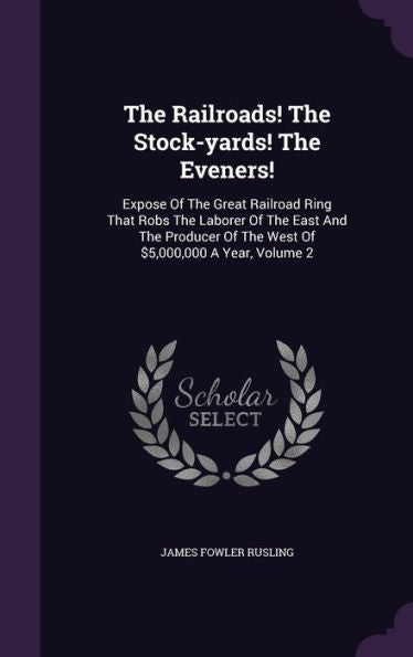 The Railroads! The Stock-Yards! The Eveners!: Expose Of The Great Railroad Ring That Robs The Laborer Of The East And The Producer Of The West Of $5,000,000 A Year, Volume 2
