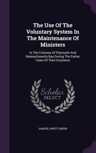 The Use Of The Voluntary System In The Maintenance Of Ministers: In The Colonies Of Plymouth And Massachusetts Bay During The Earlier Years Of Their Existence