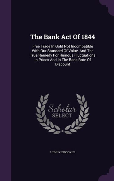 The Bank Act Of 1844: Free Trade In Gold Not Incompatible With Our Standard Of Value, And The True Remedy For Ruinous Fluctuations In Prices And In The Bank Rate Of Discount