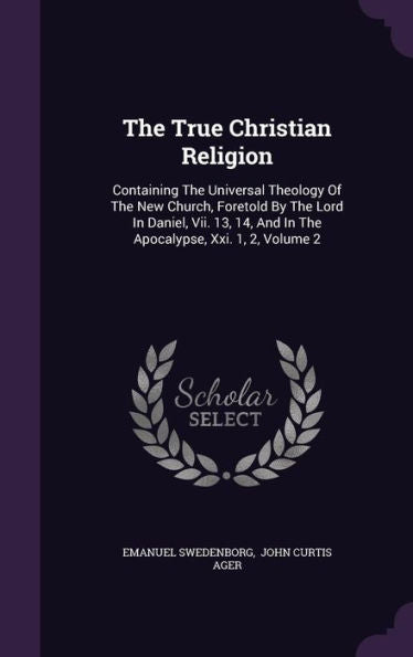 The True Christian Religion: Containing The Universal Theology Of The New Church, Foretold By The Lord In Daniel, Vii. 13, 14, And In The Apocalypse, Xxi. 1, 2, Volume 2
