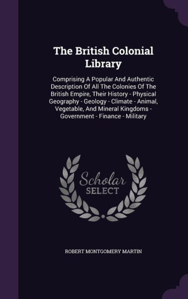 The British Colonial Library: Comprising A Popular And Authentic Description Of All The Colonies Of The British Empire, Their History - Physical ... Kingdoms - Government - Finance - Military