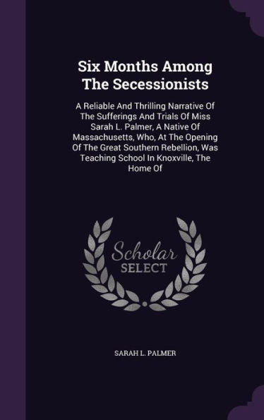 Six Months Among The Secessionists: A Reliable And Thrilling Narrative Of The Sufferings And Trials Of Miss Sarah L. Palmer, A Native Of ... Was Teaching School In Knoxville, The Home Of
