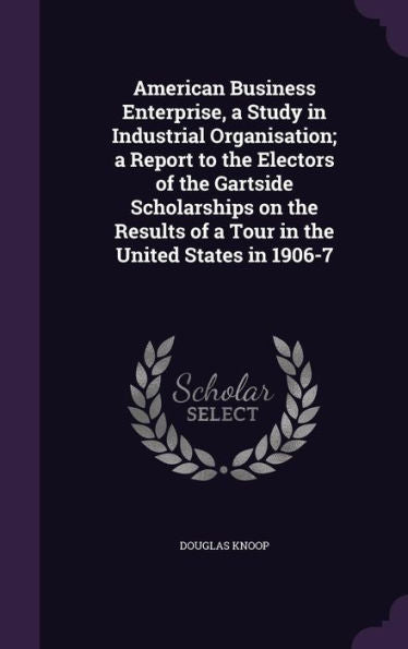 American Business Enterprise, A Study In Industrial Organisation; A Report To The Electors Of The Gartside Scholarships On The Results Of A Tour In The United States In 1906-7