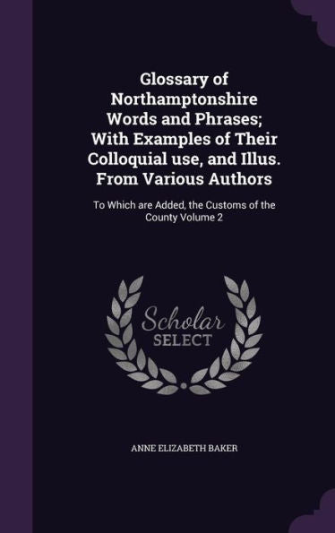 Glossary Of Northamptonshire Words And Phrases; With Examples Of Their Colloquial Use, And Illus. From Various Authors: To Which Are Added, The Customs Of The County Volume 2