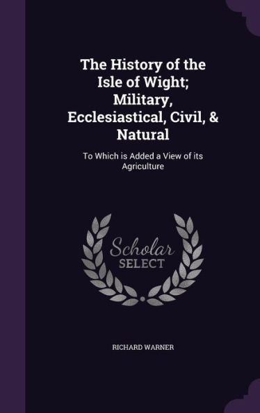 The History Of The Isle Of Wight; Military, Ecclesiastical, Civil, & Natural: To Which Is Added A View Of Its Agriculture
