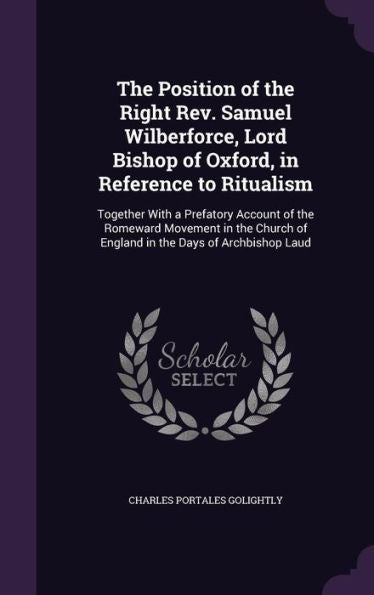 The Position Of The Right Rev. Samuel Wilberforce, Lord Bishop Of Oxford, In Reference To Ritualism: Together With A Prefatory Account Of The Romeward ... Of England In The Days Of Archbishop Laud