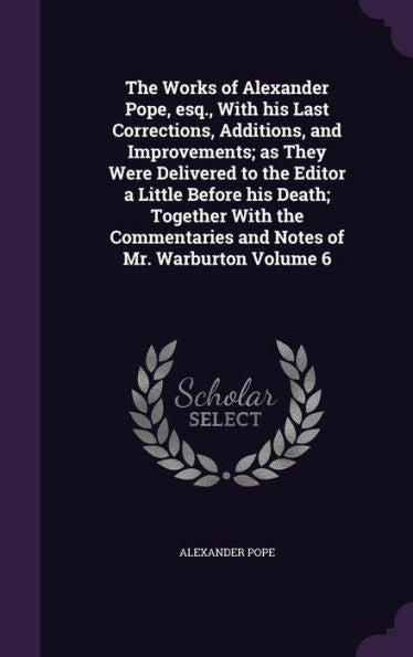 The Works Of Alexander Pope, Esq., With His Last Corrections, Additions, And Improvements; As They Were Delivered To The Editor A Little Before His ... And Notes Of Mr. Warburton Volume 6