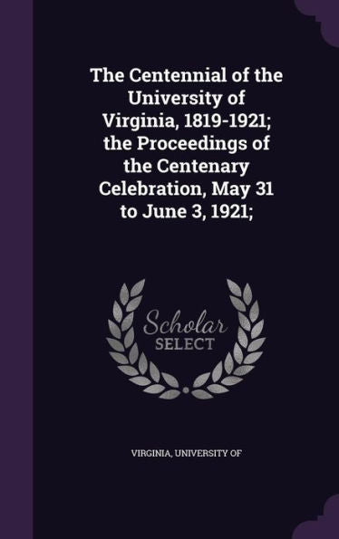 The Centennial Of The University Of Virginia, 1819-1921; The Proceedings Of The Centenary Celebration, May 31 To June 3, 1921;
