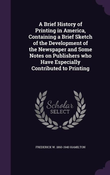 A Brief History Of Printing In America, Containing A Brief Sketch Of The Development Of The Newspaper And Some Notes On Publishers Who Have Especially Contributed To Printing