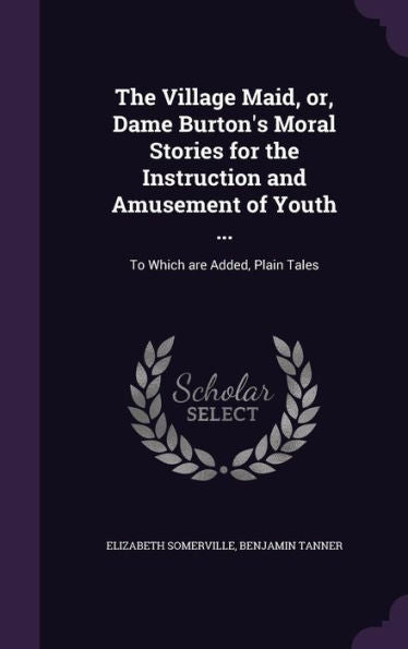 The Village Maid, Or, Dame Burton's Moral Stories For The Instruction And Amusement Of Youth ...: To Which Are Added, Plain Tales