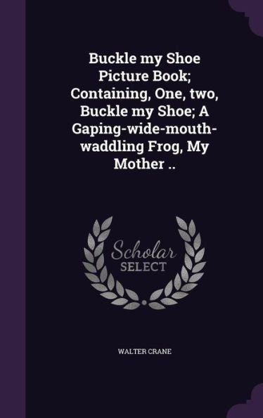 Buckle My Shoe Picture Book; Containing, One, Two, Buckle My Shoe; A Gaping-Wide-Mouth-Waddling Frog, My Mother ..