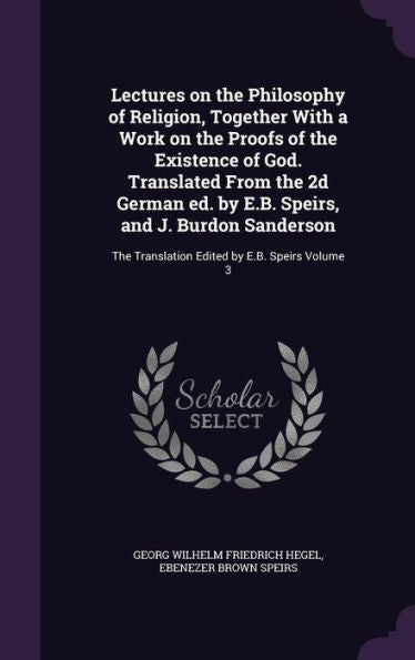 Lectures On The Philosophy Of Religion, Together With A Work On The Proofs Of The Existence Of God. Translated From The 2D German Ed. By E.B. Speirs, ... Translation Edited By E.B. Speirs Volume 3