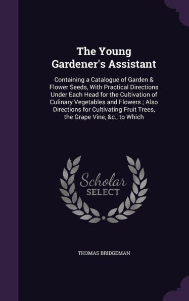 The Young Gardener's Assistant: Containing A Catalogue Of Garden & Flower Seeds, With Practical Directions Under Each Head For The Cultivation Of ... Fruit Trees, The Grape Vine, &C., To Which