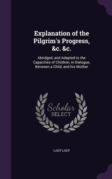 Explanation Of The Pilgrim's Progress, &C. &C.: Abridged, And Adapted To The Capacities Of Children, In Dialogue, Between A Child, And His Mother