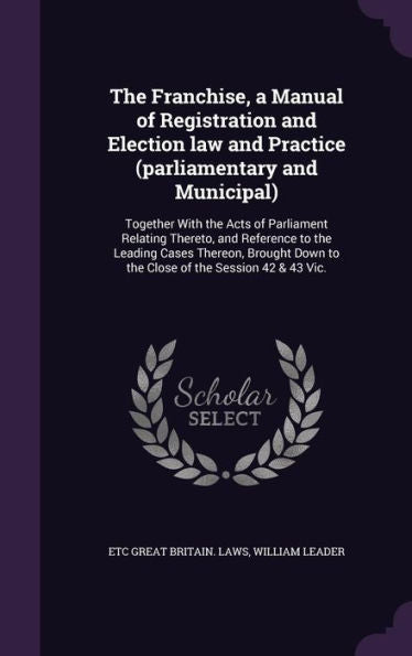 The Franchise, A Manual Of Registration And Election Law And Practice (Parliamentary And Municipal): Together With The Acts Of Parliament Relating ... Down To The Close Of The Session 42 & 43 Vic.