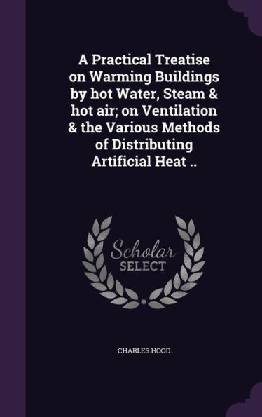 A Practical Treatise On Warming Buildings By Hot Water, Steam & Hot Air; On Ventilation & The Various Methods Of Distributing Artificial Heat ..