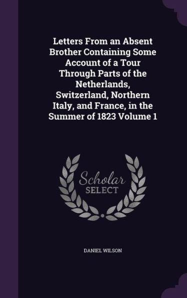 Letters From An Absent Brother Containing Some Account Of A Tour Through Parts Of The Netherlands, Switzerland, Northern Italy, And France, In The Summer Of 1823 Volume 1