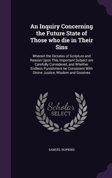 An Inquiry Concerning The Future State Of Those Who Die In Their Sins: Wherein The Dictates Of Scripture And Reason Upon This Important Subject Are ... With Divine Justice, Wisdom And Goodnes