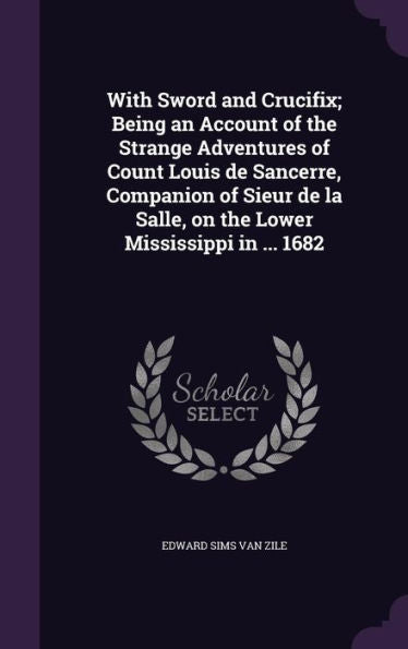 With Sword And Crucifix; Being An Account Of The Strange Adventures Of Count Louis De Sancerre, Companion Of Sieur De La Salle, On The Lower Mississippi In ... 1682