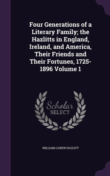Four Generations Of A Literary Family; The Hazlitts In England, Ireland, And America, Their Friends And Their Fortunes, 1725-1896 Volume 1
