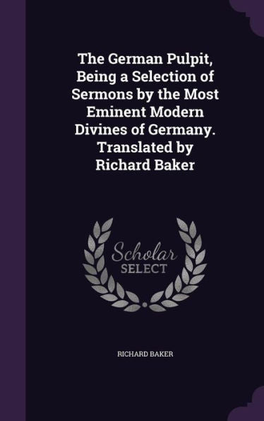 The German Pulpit, Being A Selection Of Sermons By The Most Eminent Modern Divines Of Germany. Translated By Richard Baker