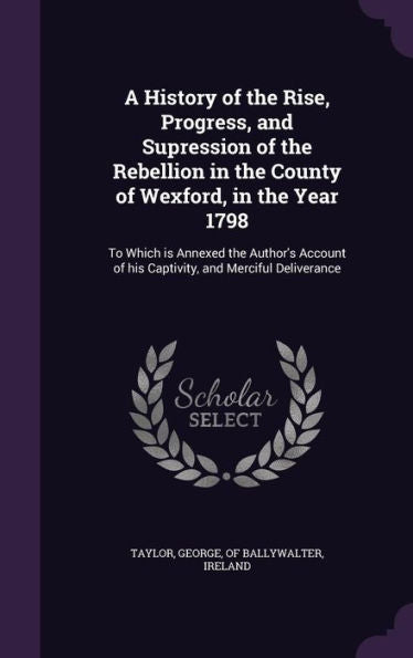 A History Of The Rise, Progress, And Supression Of The Rebellion In The County Of Wexford, In The Year 1798: To Which Is Annexed The Author's Account Of His Captivity, And Merciful Deliverance