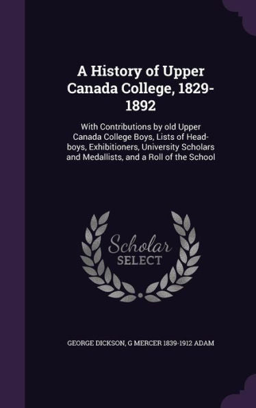 A History Of Upper Canada College, 1829-1892: With Contributions By Old Upper Canada College Boys, Lists Of Head-Boys, Exhibitioners, University Scholars And Medallists, And A Roll Of The School