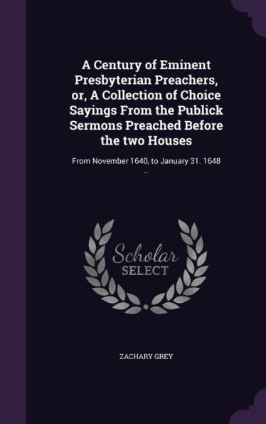A Century Of Eminent Presbyterian Preachers, Or, A Collection Of Choice Sayings From The Publick Sermons Preached Before The Two Houses: From November 1640, To January 31. 1648 ..