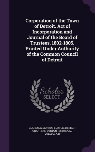 Corporation Of The Town Of Detroit. Act Of Incorporation And Journal Of The Board Of Trustees, 1802-1805. Printed Under Authority Of The Common Council Of Detroit
