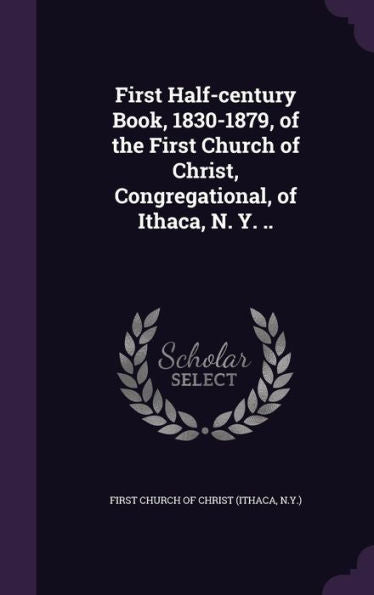 First Half-Century Book, 1830-1879, Of The First Church Of Christ, Congregational, Of Ithaca, N. Y. ..