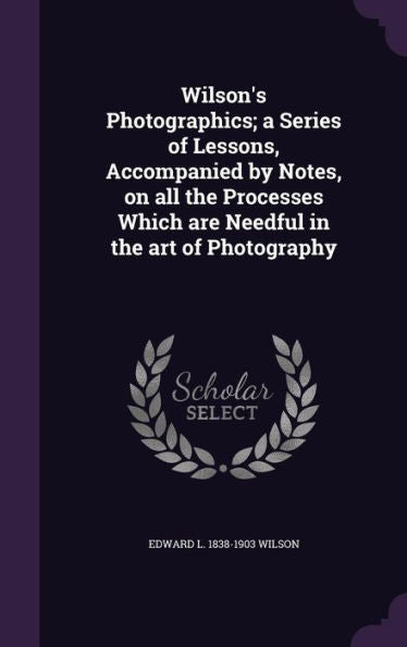 Wilson's Photographics; A Series Of Lessons, Accompanied By Notes, On All The Processes Which Are Needful In The Art Of Photography