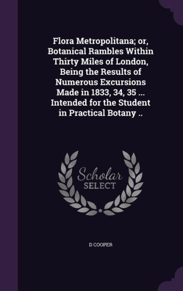 Flora Metropolitana; Or, Botanical Rambles Within Thirty Miles Of London, Being The Results Of Numerous Excursions Made In 1833, 34, 35 ... Intended For The Student In Practical Botany ..