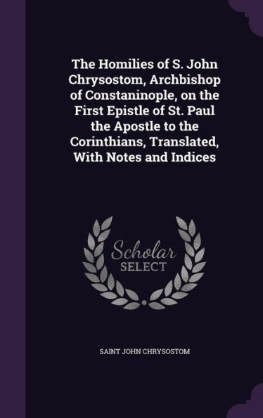 The Homilies Of S. John Chrysostom, Archbishop Of Constaninople, On The First Epistle Of St. Paul The Apostle To The Corinthians, Translated, With Notes And Indices