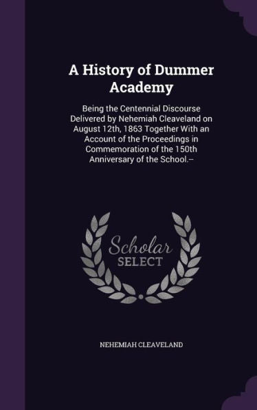 A History Of Dummer Academy: Being The Centennial Discourse Delivered By Nehemiah Cleaveland On August 12Th, 1863 Together With An Account Of The ... Of The 150Th Anniversary Of The School.--