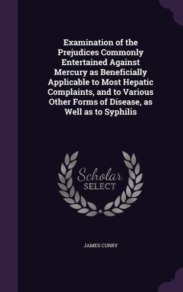 Examination Of The Prejudices Commonly Entertained Against Mercury As Beneficially Applicable To Most Hepatic Complaints, And To Various Other Forms Of Disease, As Well As To Syphilis