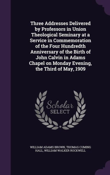 Three Addresses Delivered By Professors In Union Theological Seminary At A Service In Commemoration Of The Four Hundredth Anniversary Of The Birth Of ... On Monday Evening, The Third Of May, 1909