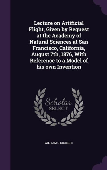 Lecture On Artificial Flight, Given By Request At The Academy Of Natural Sciences At San Francisco, California, August 7Th, 1876, With Reference To A Model Of His Own Invention