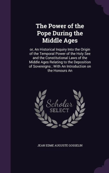 The Power Of The Pope During The Middle Ages: Or, An Historical Inquiry Into The Origin Of The Temporal Power Of The Holy See And The Constitutional ... With An Introduction On The Honours An