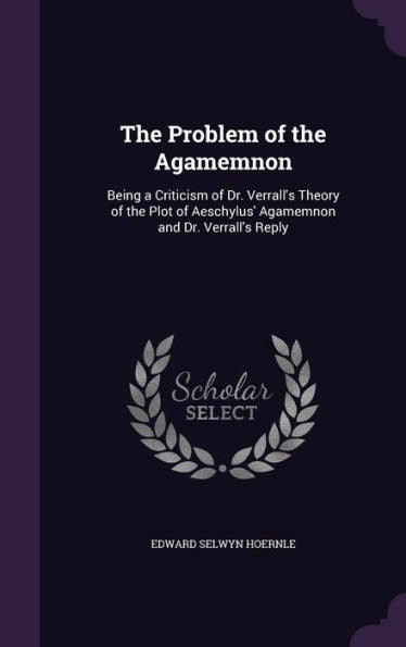 The Problem Of The Agamemnon: Being A Criticism Of Dr. Verrall's Theory Of The Plot Of Aeschylus' Agamemnon And Dr. Verrall's Reply