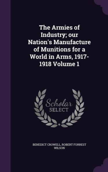 The Armies Of Industry; Our Nation's Manufacture Of Munitions For A World In Arms, 1917-1918 Volume 1