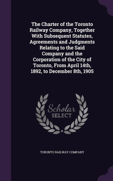 The Charter Of The Toronto Railway Company, Together With Subsequent Statutes, Agreements And Judgments Relating To The Said Company And The ... From April 14Th, 1892, To December 8Th, 1905