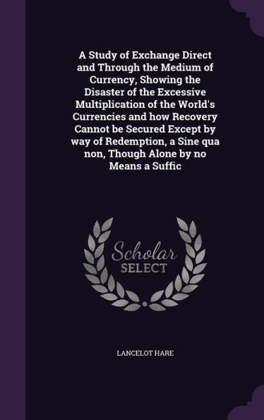 A Study Of Exchange Direct And Through The Medium Of Currency, Showing The Disaster Of The Excessive Multiplication Of The World's Currencies And How ... Qua Non, Though Alone By No Means A Suffic