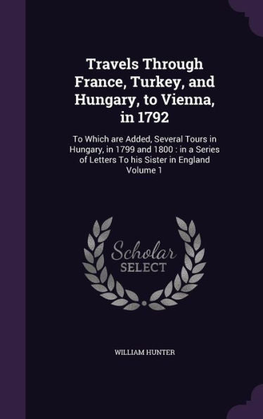 Travels Through France, Turkey, And Hungary, To Vienna, In 1792: To Which Are Added, Several Tours In Hungary, In 1799 And 1800: In A Series Of Letters To His Sister In England Volume 1