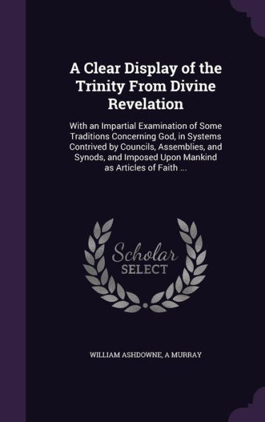 A Clear Display Of The Trinity From Divine Revelation: With An Impartial Examination Of Some Traditions Concerning God, In Systems Contrived By ... Imposed Upon Mankind As Articles Of Faith ...