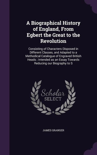 A Biographical History Of England, From Egbert The Great To The Revolution: Consisting Of Characters Disposed In Different Classes, And Adapted To A ... An Essay Towards Reducing Our Biography To S