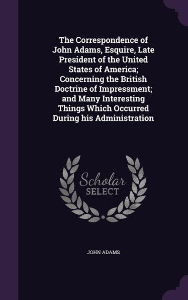 The Correspondence Of John Adams, Esquire, Late President Of The United States Of America; Concerning The British Doctrine Of Impressment; And Many ... Which Occurred During His Administration