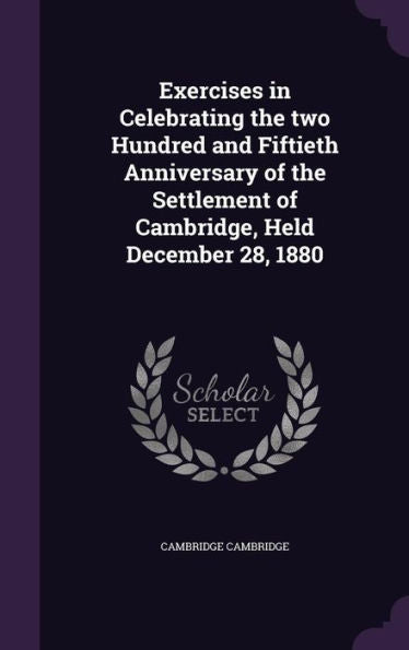 Exercises In Celebrating The Two Hundred And Fiftieth Anniversary Of The Settlement Of Cambridge, Held December 28, 1880