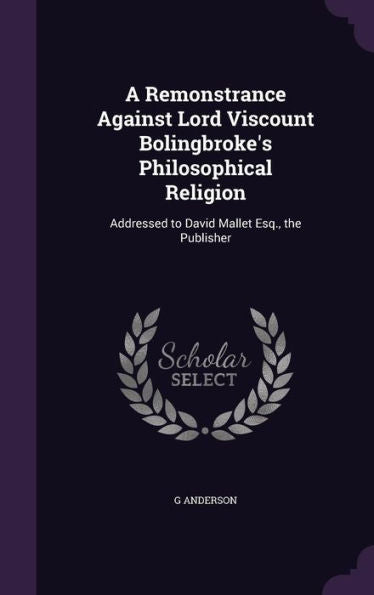 A Remonstrance Against Lord Viscount Bolingbroke's Philosophical Religion: Addressed To David Mallet Esq., The Publisher