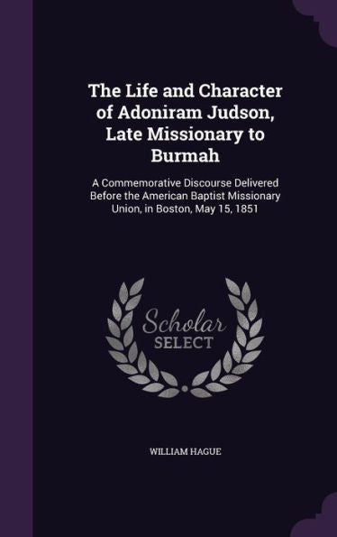 The Life And Character Of Adoniram Judson, Late Missionary To Burmah: A Commemorative Discourse Delivered Before The American Baptist Missionary Union, In Boston, May 15, 1851
